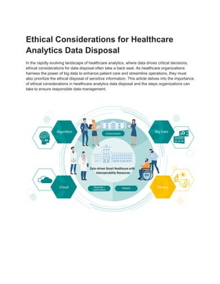 Ethical Considerations for Healthcare
Analytics Data Disposal
In the rapidly evolving landscape of healthcare analytics, where data drives critical decisions,
ethical considerations for data disposal often take a back seat. As healthcare organizations
harness the power of big data to enhance patient care and streamline operations, they must
also prioritize the ethical disposal of sensitive information. This article delves into the importance
of ethical considerations in healthcare analytics data disposal and the steps organizations can
take to ensure responsible data management.
 