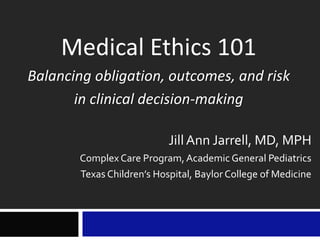 Medical Ethics 101
Balancing obligation, outcomes, and risk
in clinical decision-making
Jill Ann Jarrell, MD, MPH
Complex Care Program, Academic General Pediatrics
Texas Children’s Hospital, Baylor College of Medicine
 