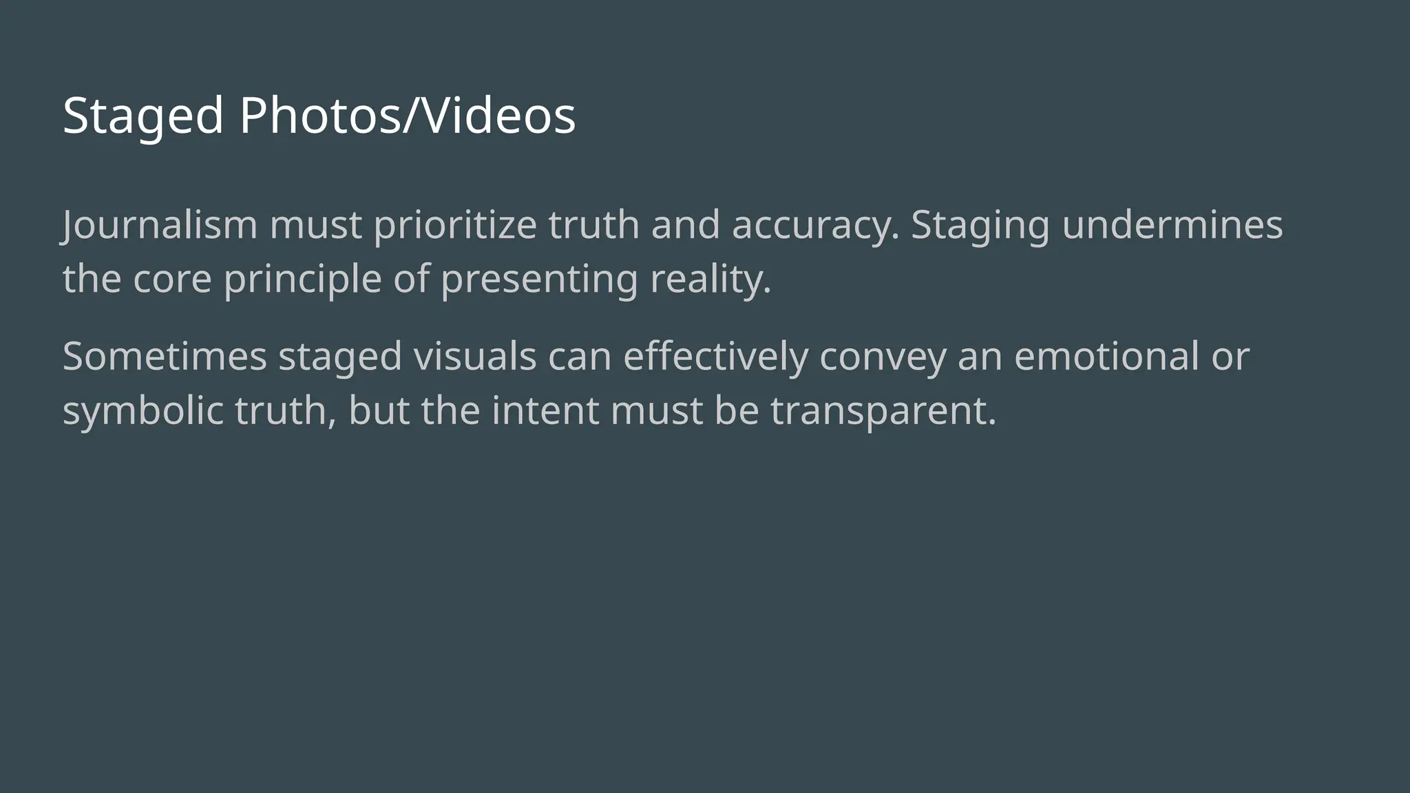 Staged Photos/Videos
Journalism must prioritize truth and accuracy. Staging undermines
the core principle of presenting reality.
Sometimes staged visuals can effectively convey an emotional or
symbolic truth, but the intent must be transparent.
 
