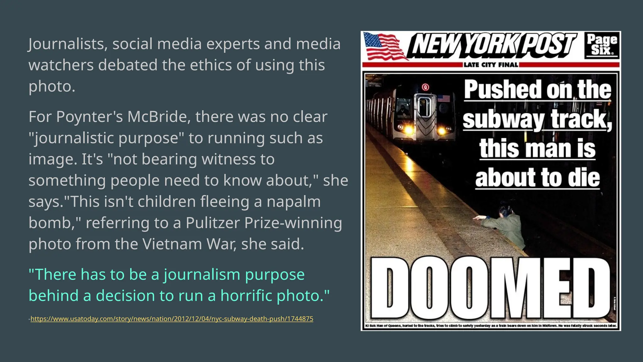Journalists, social media experts and media
watchers debated the ethics of using this
photo.
For Poynter's McBride, there was no clear
"journalistic purpose" to running such as
image. It's "not bearing witness to
something people need to know about," she
says."This isn't children fleeing a napalm
bomb," referring to a Pulitzer Prize-winning
photo from the Vietnam War, she said.
"There has to be a journalism purpose
behind a decision to run a horrific photo."
-https://www.usatoday.com/story/news/nation/2012/12/04/nyc-subway-death-push/1744875
 