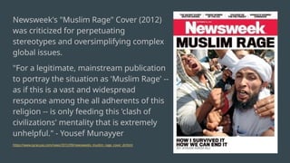 Newsweek's "Muslim Rage" Cover (2012)
was criticized for perpetuating
stereotypes and oversimplifying complex
global issues.
"For a legitimate, mainstream publication
to portray the situation as 'Muslim Rage' --
as if this is a vast and widespread
response among the all adherents of this
religion -- is only feeding this 'clash of
civilizations' mentality that is extremely
unhelpful." - Yousef Munayyer
https://www.syracuse.com/news/2012/09/newsweeks_muslim_rage_cover_dr.html
 