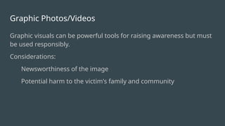 Graphic Photos/Videos
Graphic visuals can be powerful tools for raising awareness but must
be used responsibly.
Considerations:
Newsworthiness of the image
Potential harm to the victim's family and community
 