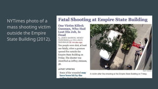 “It is an extremely
graphic image and we
understand why many
people found it
jarring,” Times
spokesperson Eileen
Murphy told me in an
email. “Our editorial
judgment is that it is a
newsworthy
photograph that
shows the result and
impact of a public act
of violence.”
NYTimes photo of a
mass shooting victim
outside the Empire
State Building (2012).
 