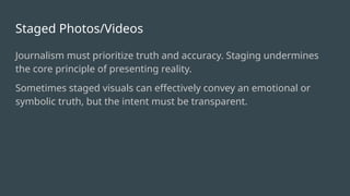 Staged Photos/Videos
Journalism must prioritize truth and accuracy. Staging undermines
the core principle of presenting reality.
Sometimes staged visuals can effectively convey an emotional or
symbolic truth, but the intent must be transparent.
 