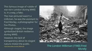This famous image of rubble of
war-torn London during WWII
is, in a way, a fake.
The man pictured wasn't a
milkman, he was the assistant to
Fred Morley, a photographer for
Fox Photos.
Although staged, the image
symbolized British resilience
during WWII.
However, the lack of
transparency about its staged
nature misled the public.
https://www.oddee.com/item_99568.aspx The London Milkman (1940) Fred
Morely
 