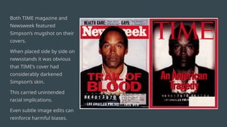 Both TIME magazine and
Newsweek featured
Simpson’s mugshot on their
covers.
When placed side by side on
newsstands it was obvious
that TIME’s cover had
considerably darkened
Simpson’s skin.
This carried unintended
racial implications.
Even subtle image edits can
reinforce harmful biases.
 