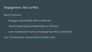 Engagement, Not Conflict
Best Practices:
Engage respectfully with audiences
Avoid responding emotionally to criticism
Use moderation tools to manage harmful comments
Tip: Constructive conversations build trust.
 