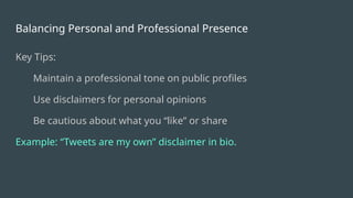 Balancing Personal and Professional Presence
Key Tips:
Maintain a professional tone on public profiles
Use disclaimers for personal opinions
Be cautious about what you “like” or share
Example: “Tweets are my own” disclaimer in bio.
 