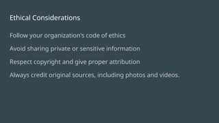 Ethical Considerations
Follow your organization's code of ethics
Avoid sharing private or sensitive information
Respect copyright and give proper attribution
Always credit original sources, including photos and videos.
 