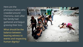 Here are the
photojournalists who
crowded around
Cherisma, even after
her family had
gathered and begun
grieving their loss.
What should be the
balance between
bearing witness to
events and respecting
human dignity?
 