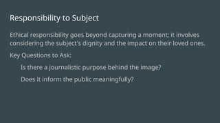 Responsibility to Subject
Ethical responsibility goes beyond capturing a moment; it involves
considering the subject's dignity and the impact on their loved ones.
Key Questions to Ask:
Is there a journalistic purpose behind the image?
Does it inform the public meaningfully?
 
