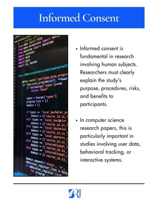 Informed consent is
fundamental in research
involving human subjects.
Researchers must clearly
explain the study's
purpose, procedures, risks,
and benefits to
participants.
In computer science
research papers, this is
particularly important in
studies involving user data,
behavioral tracking, or
interactive systems.
Informed Consent
 