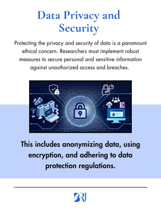 Protecting the privacy and security of data is a paramount
ethical concern. Researchers must implement robust
measures to secure personal and sensitive information
against unauthorized access and breaches.
Data Privacy and
Security
This includes anonymizing data, using
encryption, and adhering to data
protection regulations.
 