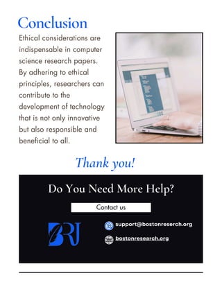 Contact us
Ethical considerations are
indispensable in computer
science research papers.
By adhering to ethical
principles, researchers can
contribute to the
development of technology
that is not only innovative
but also responsible and
beneficial to all.
Do You Need More Help?
Thank you!
Conclusion
support@bostonreserch.org
bostonresearch.org
 