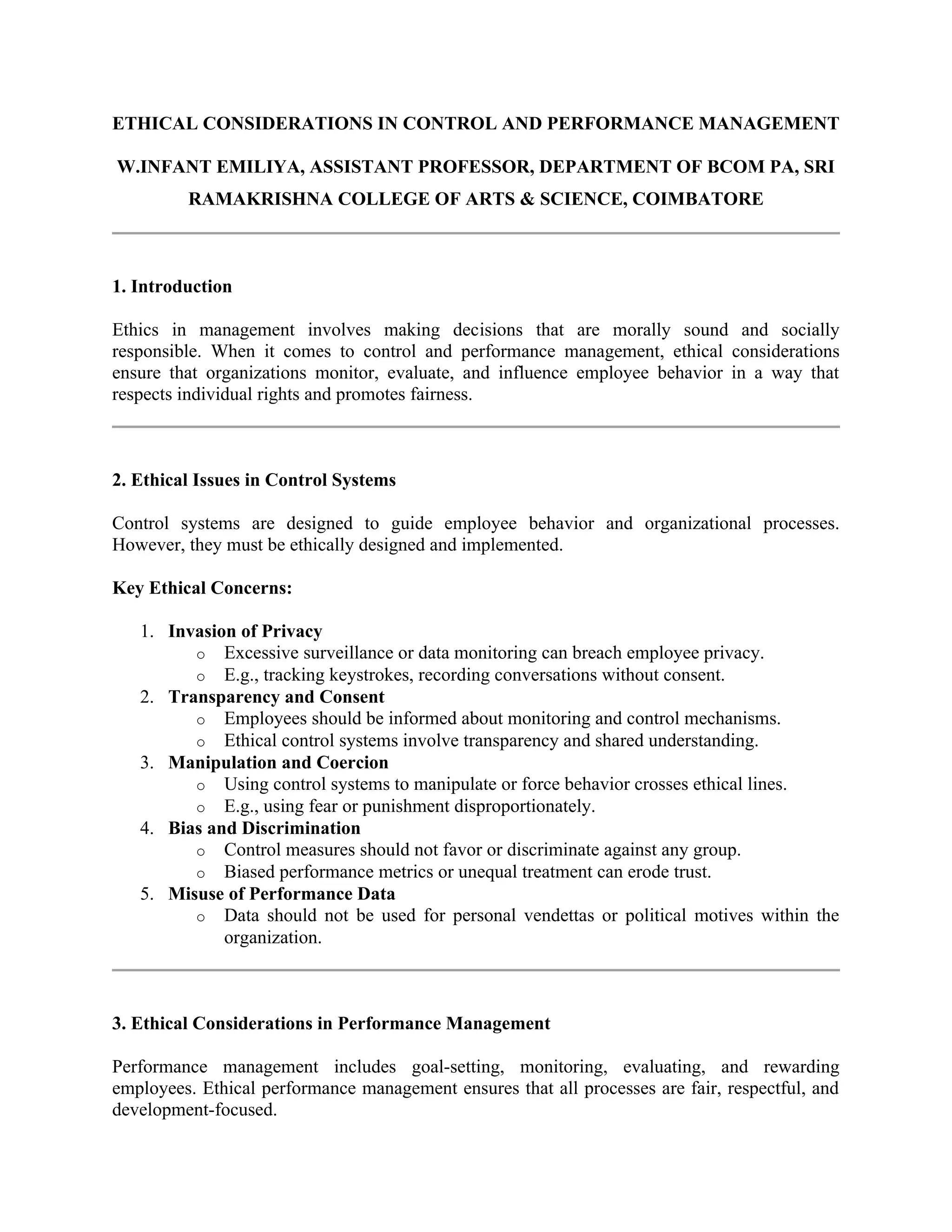 ETHICAL CONSIDERATIONS IN CONTROL AND PERFORMANCE MANAGEMENT
W.INFANT EMILIYA, ASSISTANT PROFESSOR, DEPARTMENT OF BCOM PA, SRI
RAMAKRISHNA COLLEGE OF ARTS & SCIENCE, COIMBATORE
1. Introduction
Ethics in management involves making decisions that are morally sound and socially
responsible. When it comes to control and performance management, ethical considerations
ensure that organizations monitor, evaluate, and influence employee behavior in a way that
respects individual rights and promotes fairness.
2. Ethical Issues in Control Systems
Control systems are designed to guide employee behavior and organizational processes.
However, they must be ethically designed and implemented.
Key Ethical Concerns:
1. Invasion of Privacy
o Excessive surveillance or data monitoring can breach employee privacy.
o E.g., tracking keystrokes, recording conversations without consent.
2. Transparency and Consent
o Employees should be informed about monitoring and control mechanisms.
o Ethical control systems involve transparency and shared understanding.
3. Manipulation and Coercion
o Using control systems to manipulate or force behavior crosses ethical lines.
o E.g., using fear or punishment disproportionately.
4. Bias and Discrimination
o Control measures should not favor or discriminate against any group.
o Biased performance metrics or unequal treatment can erode trust.
5. Misuse of Performance Data
o Data should not be used for personal vendettas or political motives within the
organization.
3. Ethical Considerations in Performance Management
Performance management includes goal-setting, monitoring, evaluating, and rewarding
employees. Ethical performance management ensures that all processes are fair, respectful, and
development-focused.
 
