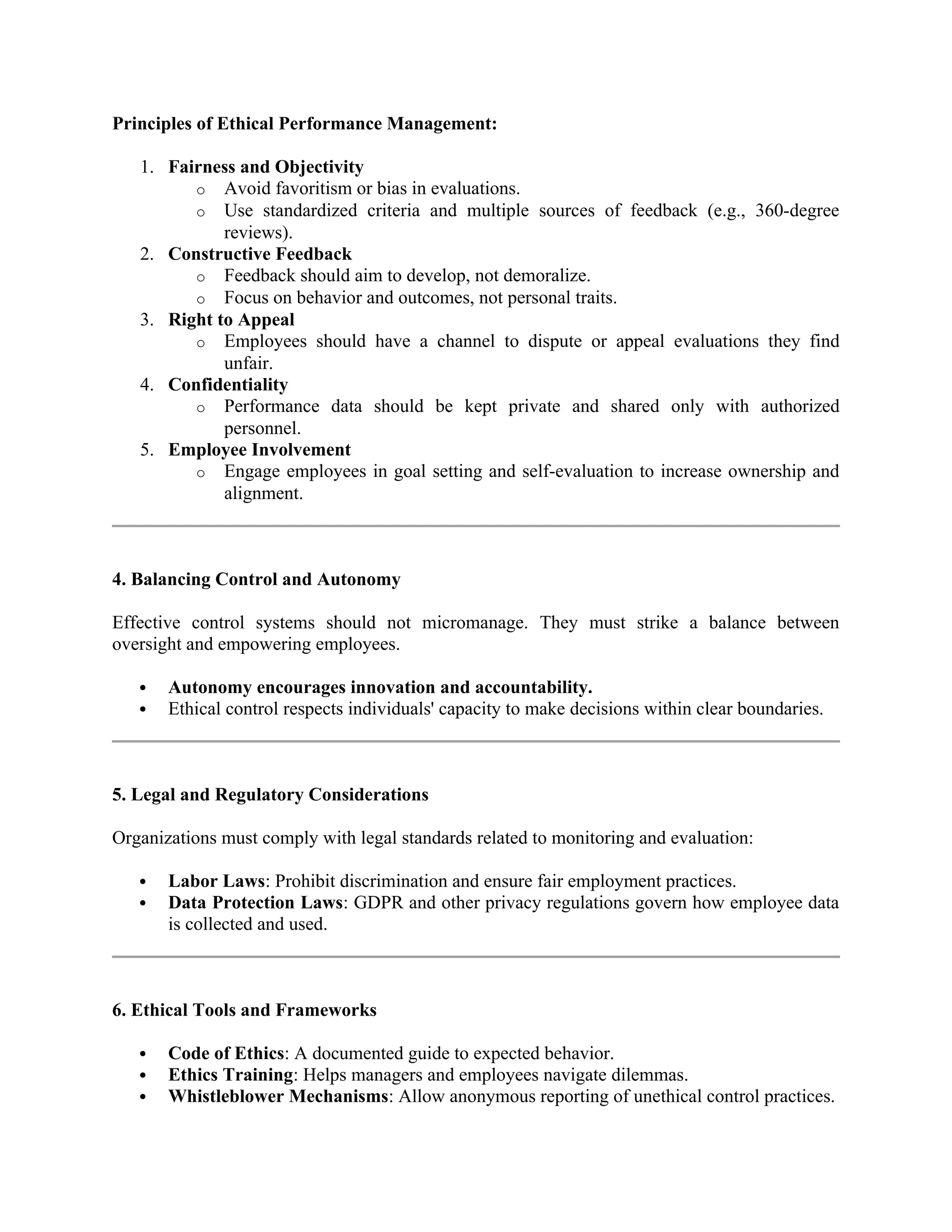 Principles of Ethical Performance Management:
1. Fairness and Objectivity
o Avoid favoritism or bias in evaluations.
o Use standardized criteria and multiple sources of feedback (e.g., 360-degree
reviews).
2. Constructive Feedback
o Feedback should aim to develop, not demoralize.
o Focus on behavior and outcomes, not personal traits.
3. Right to Appeal
o Employees should have a channel to dispute or appeal evaluations they find
unfair.
4. Confidentiality
o Performance data should be kept private and shared only with authorized
personnel.
5. Employee Involvement
o Engage employees in goal setting and self-evaluation to increase ownership and
alignment.
4. Balancing Control and Autonomy
Effective control systems should not micromanage. They must strike a balance between
oversight and empowering employees.
 Autonomy encourages innovation and accountability.
 Ethical control respects individuals' capacity to make decisions within clear boundaries.
5. Legal and Regulatory Considerations
Organizations must comply with legal standards related to monitoring and evaluation:
 Labor Laws: Prohibit discrimination and ensure fair employment practices.
 Data Protection Laws: GDPR and other privacy regulations govern how employee data
is collected and used.
6. Ethical Tools and Frameworks
 Code of Ethics: A documented guide to expected behavior.
 Ethics Training: Helps managers and employees navigate dilemmas.
 Whistleblower Mechanisms: Allow anonymous reporting of unethical control practices.
 