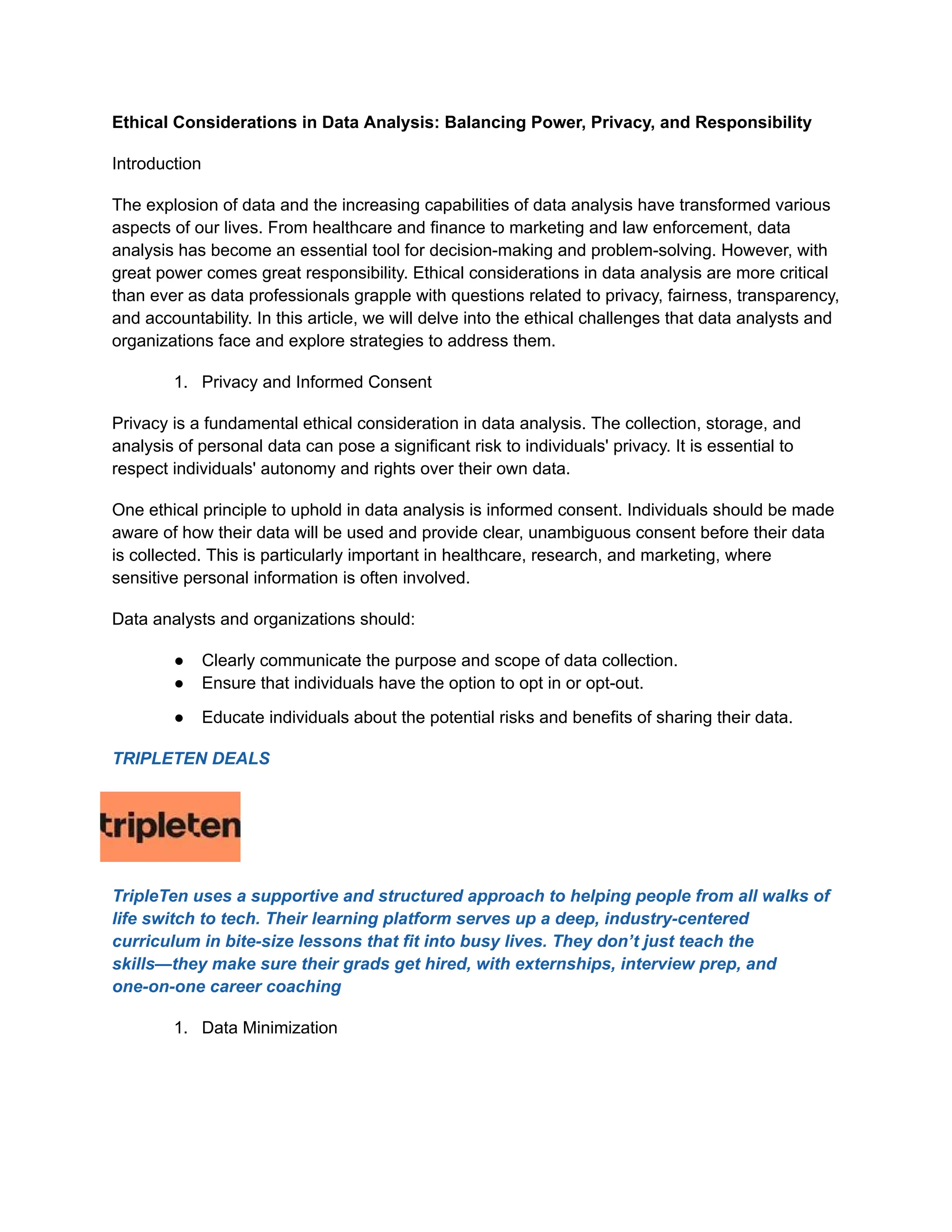 Ethical Considerations in Data Analysis: Balancing Power, Privacy, and Responsibility
Introduction
The explosion of data and the increasing capabilities of data analysis have transformed various
aspects of our lives. From healthcare and finance to marketing and law enforcement, data
analysis has become an essential tool for decision-making and problem-solving. However, with
great power comes great responsibility. Ethical considerations in data analysis are more critical
than ever as data professionals grapple with questions related to privacy, fairness, transparency,
and accountability. In this article, we will delve into the ethical challenges that data analysts and
organizations face and explore strategies to address them.
1. Privacy and Informed Consent
Privacy is a fundamental ethical consideration in data analysis. The collection, storage, and
analysis of personal data can pose a significant risk to individuals' privacy. It is essential to
respect individuals' autonomy and rights over their own data.
One ethical principle to uphold in data analysis is informed consent. Individuals should be made
aware of how their data will be used and provide clear, unambiguous consent before their data
is collected. This is particularly important in healthcare, research, and marketing, where
sensitive personal information is often involved.
Data analysts and organizations should:
● Clearly communicate the purpose and scope of data collection.
● Ensure that individuals have the option to opt in or opt-out.
● Educate individuals about the potential risks and benefits of sharing their data.
TRIPLETEN DEALS
TripleTen uses a supportive and structured approach to helping people from all walks of
life switch to tech. Their learning platform serves up a deep, industry-centered
curriculum in bite-size lessons that fit into busy lives. They don’t just teach the
skills—they make sure their grads get hired, with externships, interview prep, and
one-on-one career coaching
1. Data Minimization
 