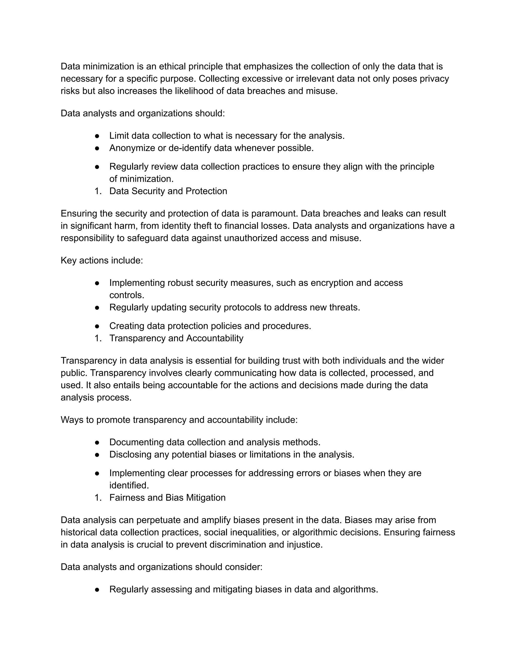 Data minimization is an ethical principle that emphasizes the collection of only the data that is
necessary for a specific purpose. Collecting excessive or irrelevant data not only poses privacy
risks but also increases the likelihood of data breaches and misuse.
Data analysts and organizations should:
● Limit data collection to what is necessary for the analysis.
● Anonymize or de-identify data whenever possible.
● Regularly review data collection practices to ensure they align with the principle
of minimization.
1. Data Security and Protection
Ensuring the security and protection of data is paramount. Data breaches and leaks can result
in significant harm, from identity theft to financial losses. Data analysts and organizations have a
responsibility to safeguard data against unauthorized access and misuse.
Key actions include:
● Implementing robust security measures, such as encryption and access
controls.
● Regularly updating security protocols to address new threats.
● Creating data protection policies and procedures.
1. Transparency and Accountability
Transparency in data analysis is essential for building trust with both individuals and the wider
public. Transparency involves clearly communicating how data is collected, processed, and
used. It also entails being accountable for the actions and decisions made during the data
analysis process.
Ways to promote transparency and accountability include:
● Documenting data collection and analysis methods.
● Disclosing any potential biases or limitations in the analysis.
● Implementing clear processes for addressing errors or biases when they are
identified.
1. Fairness and Bias Mitigation
Data analysis can perpetuate and amplify biases present in the data. Biases may arise from
historical data collection practices, social inequalities, or algorithmic decisions. Ensuring fairness
in data analysis is crucial to prevent discrimination and injustice.
Data analysts and organizations should consider:
● Regularly assessing and mitigating biases in data and algorithms.
 