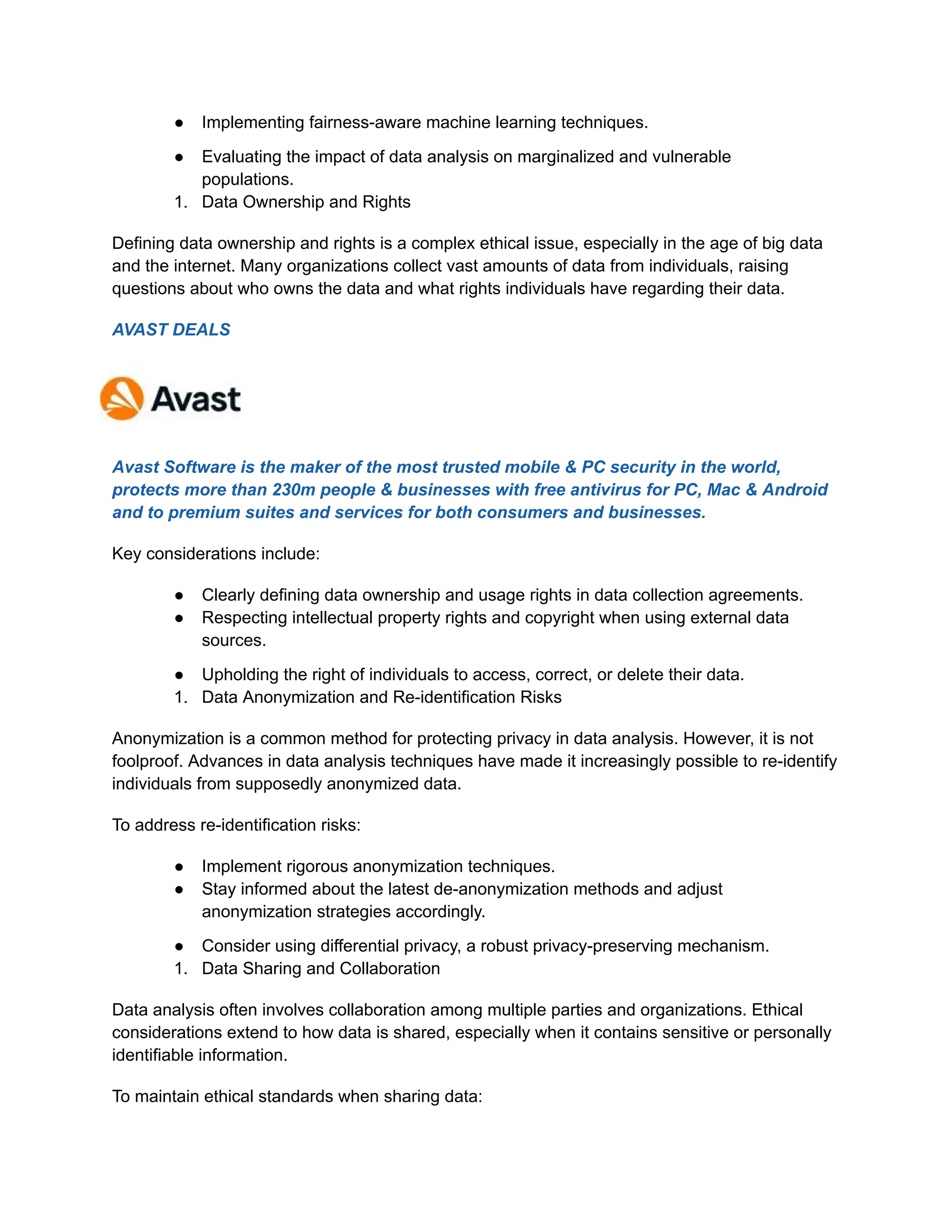 ● Implementing fairness-aware machine learning techniques.
● Evaluating the impact of data analysis on marginalized and vulnerable
populations.
1. Data Ownership and Rights
Defining data ownership and rights is a complex ethical issue, especially in the age of big data
and the internet. Many organizations collect vast amounts of data from individuals, raising
questions about who owns the data and what rights individuals have regarding their data.
AVAST DEALS
Avast Software is the maker of the most trusted mobile & PC security in the world,
protects more than 230m people & businesses with free antivirus for PC, Mac & Android
and to premium suites and services for both consumers and businesses.
Key considerations include:
● Clearly defining data ownership and usage rights in data collection agreements.
● Respecting intellectual property rights and copyright when using external data
sources.
● Upholding the right of individuals to access, correct, or delete their data.
1. Data Anonymization and Re-identification Risks
Anonymization is a common method for protecting privacy in data analysis. However, it is not
foolproof. Advances in data analysis techniques have made it increasingly possible to re-identify
individuals from supposedly anonymized data.
To address re-identification risks:
● Implement rigorous anonymization techniques.
● Stay informed about the latest de-anonymization methods and adjust
anonymization strategies accordingly.
● Consider using differential privacy, a robust privacy-preserving mechanism.
1. Data Sharing and Collaboration
Data analysis often involves collaboration among multiple parties and organizations. Ethical
considerations extend to how data is shared, especially when it contains sensitive or personally
identifiable information.
To maintain ethical standards when sharing data:
 