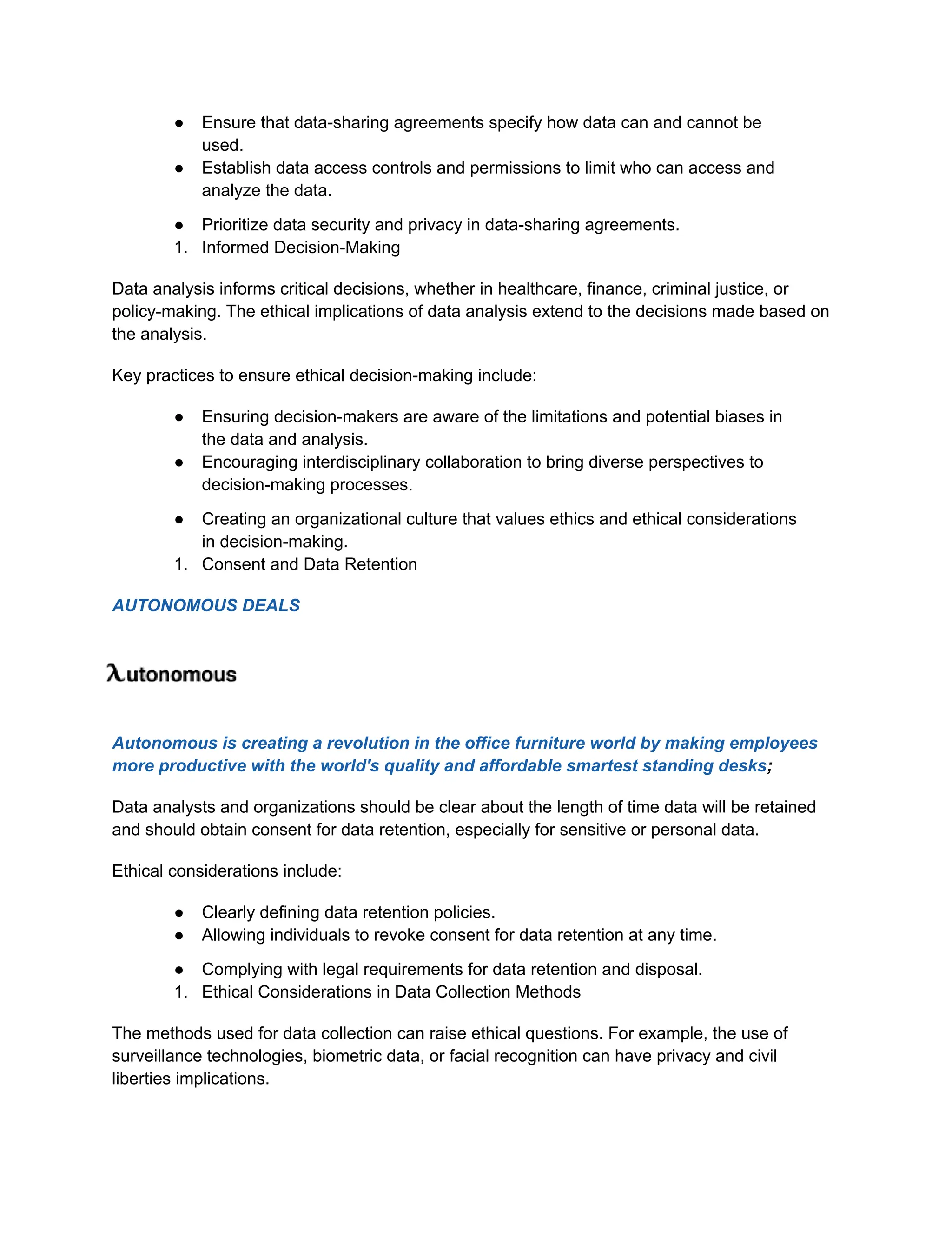 ● Ensure that data-sharing agreements specify how data can and cannot be
used.
● Establish data access controls and permissions to limit who can access and
analyze the data.
● Prioritize data security and privacy in data-sharing agreements.
1. Informed Decision-Making
Data analysis informs critical decisions, whether in healthcare, finance, criminal justice, or
policy-making. The ethical implications of data analysis extend to the decisions made based on
the analysis.
Key practices to ensure ethical decision-making include:
● Ensuring decision-makers are aware of the limitations and potential biases in
the data and analysis.
● Encouraging interdisciplinary collaboration to bring diverse perspectives to
decision-making processes.
● Creating an organizational culture that values ethics and ethical considerations
in decision-making.
1. Consent and Data Retention
AUTONOMOUS DEALS
Autonomous is creating a revolution in the office furniture world by making employees
more productive with the world's quality and affordable smartest standing desks;
Data analysts and organizations should be clear about the length of time data will be retained
and should obtain consent for data retention, especially for sensitive or personal data.
Ethical considerations include:
● Clearly defining data retention policies.
● Allowing individuals to revoke consent for data retention at any time.
● Complying with legal requirements for data retention and disposal.
1. Ethical Considerations in Data Collection Methods
The methods used for data collection can raise ethical questions. For example, the use of
surveillance technologies, biometric data, or facial recognition can have privacy and civil
liberties implications.
 