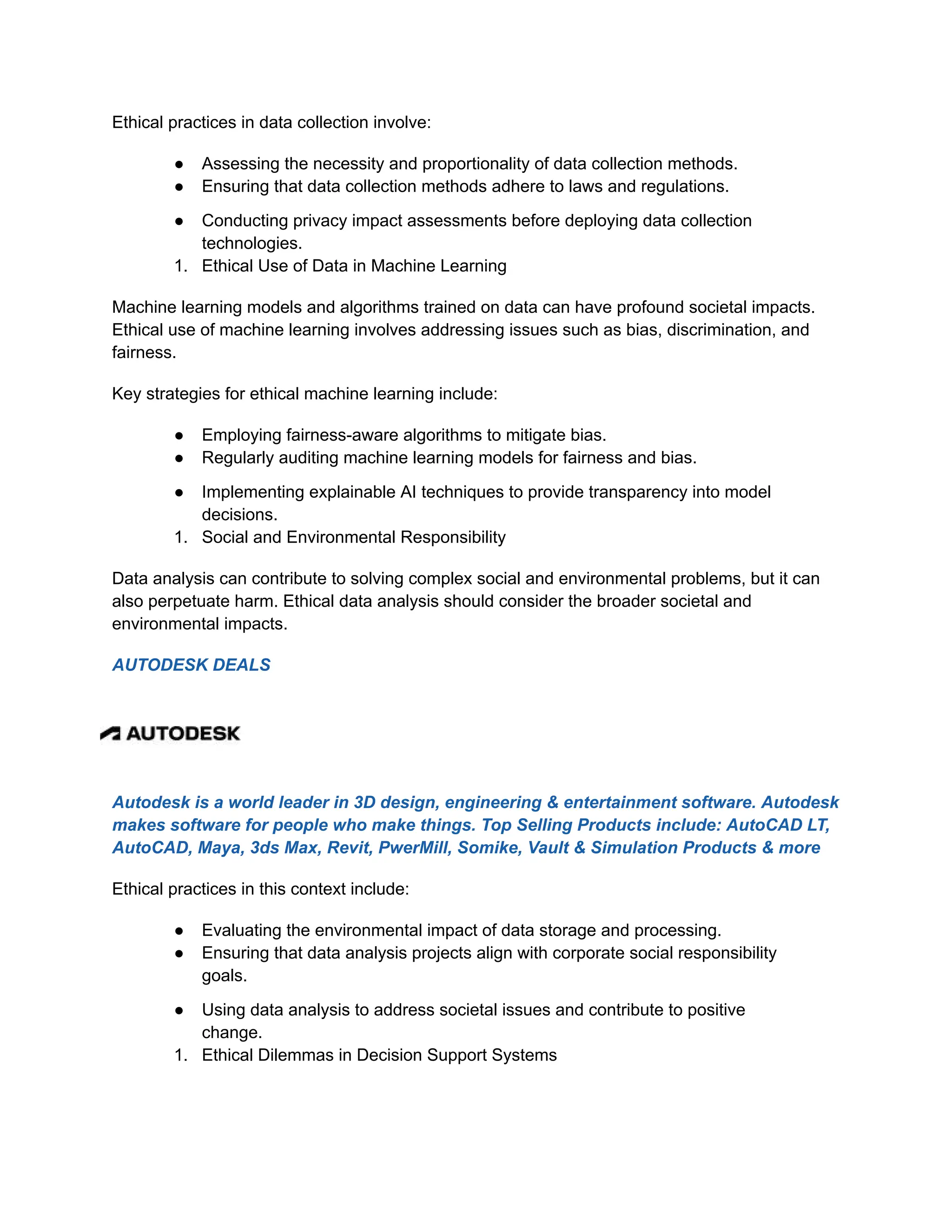 Ethical practices in data collection involve:
● Assessing the necessity and proportionality of data collection methods.
● Ensuring that data collection methods adhere to laws and regulations.
● Conducting privacy impact assessments before deploying data collection
technologies.
1. Ethical Use of Data in Machine Learning
Machine learning models and algorithms trained on data can have profound societal impacts.
Ethical use of machine learning involves addressing issues such as bias, discrimination, and
fairness.
Key strategies for ethical machine learning include:
● Employing fairness-aware algorithms to mitigate bias.
● Regularly auditing machine learning models for fairness and bias.
● Implementing explainable AI techniques to provide transparency into model
decisions.
1. Social and Environmental Responsibility
Data analysis can contribute to solving complex social and environmental problems, but it can
also perpetuate harm. Ethical data analysis should consider the broader societal and
environmental impacts.
AUTODESK DEALS
Autodesk is a world leader in 3D design, engineering & entertainment software. Autodesk
makes software for people who make things. Top Selling Products include: AutoCAD LT,
AutoCAD, Maya, 3ds Max, Revit, PwerMill, Somike, Vault & Simulation Products & more
Ethical practices in this context include:
● Evaluating the environmental impact of data storage and processing.
● Ensuring that data analysis projects align with corporate social responsibility
goals.
● Using data analysis to address societal issues and contribute to positive
change.
1. Ethical Dilemmas in Decision Support Systems
 