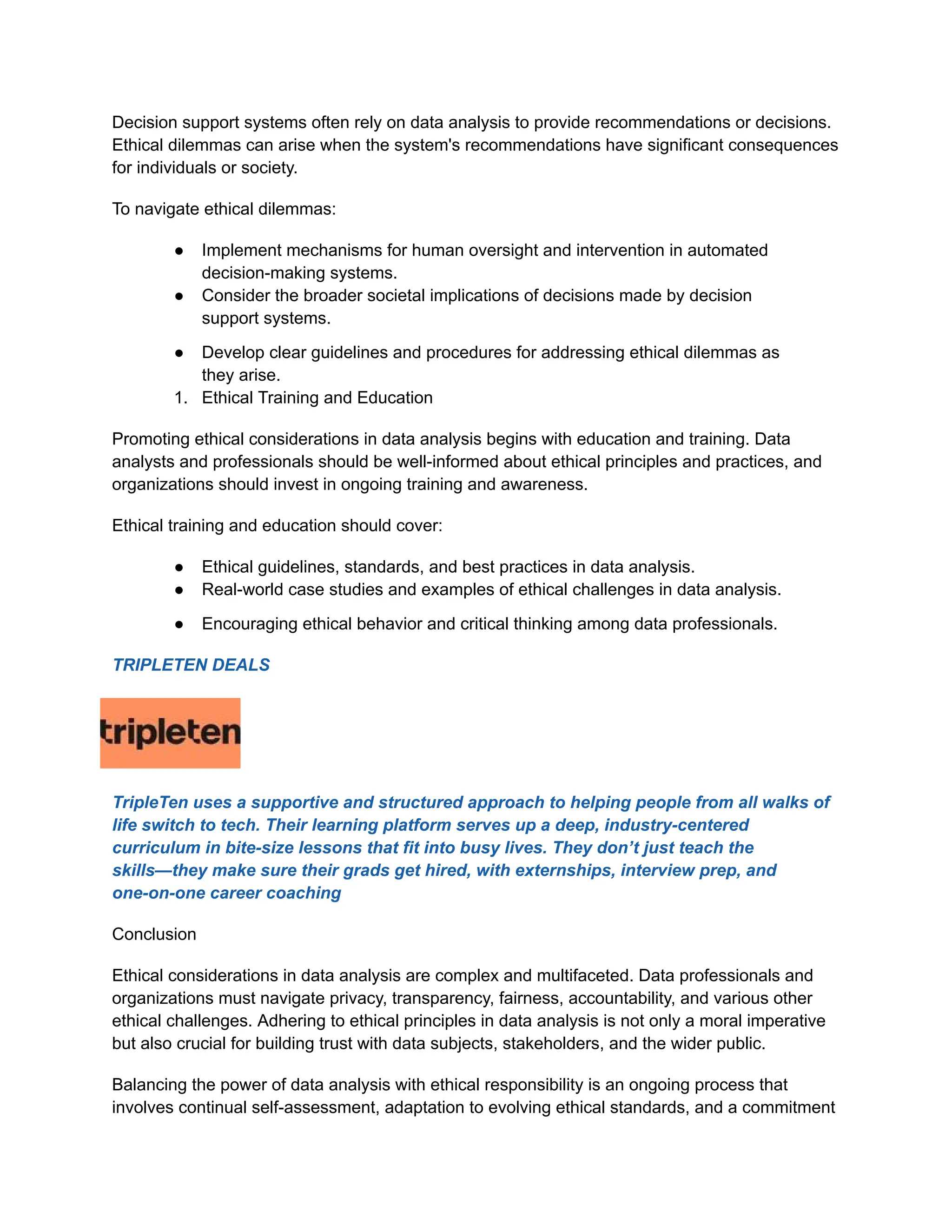 Decision support systems often rely on data analysis to provide recommendations or decisions.
Ethical dilemmas can arise when the system's recommendations have significant consequences
for individuals or society.
To navigate ethical dilemmas:
● Implement mechanisms for human oversight and intervention in automated
decision-making systems.
● Consider the broader societal implications of decisions made by decision
support systems.
● Develop clear guidelines and procedures for addressing ethical dilemmas as
they arise.
1. Ethical Training and Education
Promoting ethical considerations in data analysis begins with education and training. Data
analysts and professionals should be well-informed about ethical principles and practices, and
organizations should invest in ongoing training and awareness.
Ethical training and education should cover:
● Ethical guidelines, standards, and best practices in data analysis.
● Real-world case studies and examples of ethical challenges in data analysis.
● Encouraging ethical behavior and critical thinking among data professionals.
TRIPLETEN DEALS
TripleTen uses a supportive and structured approach to helping people from all walks of
life switch to tech. Their learning platform serves up a deep, industry-centered
curriculum in bite-size lessons that fit into busy lives. They don’t just teach the
skills—they make sure their grads get hired, with externships, interview prep, and
one-on-one career coaching
Conclusion
Ethical considerations in data analysis are complex and multifaceted. Data professionals and
organizations must navigate privacy, transparency, fairness, accountability, and various other
ethical challenges. Adhering to ethical principles in data analysis is not only a moral imperative
but also crucial for building trust with data subjects, stakeholders, and the wider public.
Balancing the power of data analysis with ethical responsibility is an ongoing process that
involves continual self-assessment, adaptation to evolving ethical standards, and a commitment
 