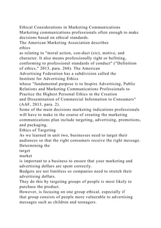 Ethical Considerations in Marketing Communications
Marketing communications professionals often enough to make
decisions based on ethical standards.
The American Marketing Association describes
ethics
as relating to "moral action, con-duct (sic), motive, and
character. It also means professionally right or befitting,
conforming to professional standards of conduct" ("Definition
of ethics," 2013, para. 268). The American
Advertising Federation has a subdivision called the
Institute for Advertising Ethics
whose "fundamental purpose is to Inspire Advertising, Public
Relations and Marketing Communications Professionals to
Practice the Highest Personal Ethics in the Creation
and Dissemination of Commercial Information to Consumers"
(AAF, 2013, para. 2).
Some of the main decisions marketing indications professionals
will have to make in the course of creating the marketing
communications plan include targeting, advertising, promotions,
and packaging.
Ethics of Targeting
As we learned in unit two, businesses need to target their
audiences so that the right consumers receive the right message.
Determining the
target
market
is important to a business to ensure that your marketing and
advertising dollars are spent correctly.
Budgets are not limitless so companies need to stretch their
advertising dollars.
They do this by targeting groups of people is most likely to
purchase the product.
However, is focusing on one group ethical, especially if
that group consists of people more vulnerable to advertising
messages such as children and teenagers.
 