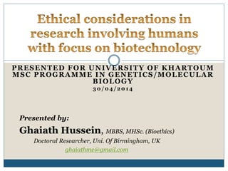 PRESENTED FOR UNIVERSITY OF KHARTOUM
MSC PROGRAMME IN GENETICS/MOLECULAR
BIOLOGY
30/04/2014
Presented by:
Ghaiath Hussein, MBBS, MHSc. (Bioethics)
Doctoral Researcher, Uni. Of Birmingham, UK
ghaiathme@gmail.com
 