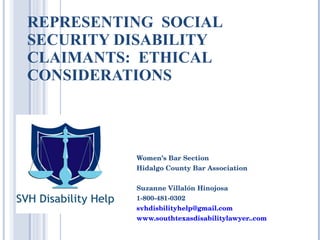 REPRESENTING  SOCIAL SECURITY DISABILITY CLAIMANTS:  ETHICAL CONSIDERATIONS Women’s Bar Section Hidalgo County Bar Association Suzanne Villalón Hinojosa 1-800-481-0302 [email_address] www.southtexasdisabilitylawyer..com 