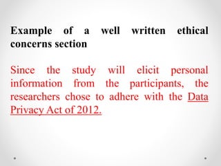 Example of a well written ethical
concerns section
Since the study will elicit personal
information from the participants, the
researchers chose to adhere with the Data
Privacy Act of 2012.
 