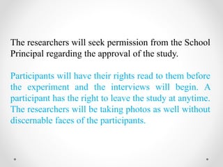 The researchers will seek permission from the School
Principal regarding the approval of the study.
Participants will have their rights read to them before
the experiment and the interviews will begin. A
participant has the right to leave the study at anytime.
The researchers will be taking photos as well without
discernable faces of the participants.
 