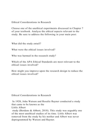 Ethical Considerations in Research
Choose one of the unethical experiments discussed in Chapter 7
of your textbook. Analyze the ethical aspects relevant to the
study. Be sure to address the following in your main post:
What did the study entail?
What were the ethical issues involved?
Who was harmed in the research study?
Which of the APA Ethical Standards are most relevant to the
ethical issues involved?
How might you improve upon the research design to reduce the
ethical issues involved?
Ethical Considerations in Research
In 1920, John Watson and Rosalie Rayner conducted a study
that came to be known as the
Little Albert
study (Bordens & Abbott, 2018). This study was arguably one
of the most unethical studies of its time. Little Albert was
removed from the study by his mother and Albert was never
deprogrammed by Watson and Rayner.
 