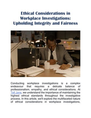 Ethical Considerations in
Workplace Investigations:
Upholding Integrity and Fairness
Conducting workplace investigations is a complex
endeavour that requires a delicate balance of
professionalism, empathy, and ethical considerations. At
Tell Jane, we understand the importance of maintaining the
highest ethical standards throughout the investigative
process. In this article, we'll explore the multifaceted nature
of ethical considerations in workplace investigations,
 