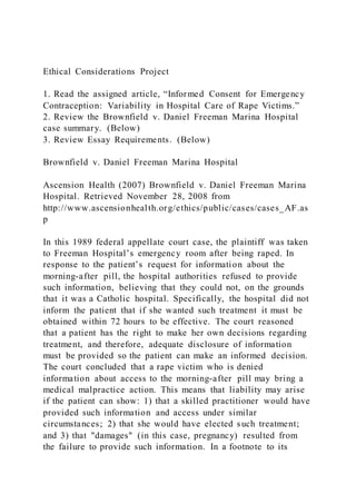 Ethical Considerations Project
1. Read the assigned article, “Informed Consent for Emergency
Contraception: Variability in Hospital Care of Rape Victims.”
2. Review the Brownfield v. Daniel Freeman Marina Hospital
case summary. (Below)
3. Review Essay Requirements. (Below)
Brownfield v. Daniel Freeman Marina Hospital
Ascension Health (2007) Brownfield v. Daniel Freeman Marina
Hospital. Retrieved November 28, 2008 from
http://www.ascensionhealth.org/ethics/public/cases/cases_AF.as
p
In this 1989 federal appellate court case, the plaintiff was taken
to Freeman Hospital’s emergency room after being raped. In
response to the patient’s request for information about the
morning-after pill, the hospital authorities refused to provide
such information, believing that they could not, on the grounds
that it was a Catholic hospital. Specifically, the hospital did not
inform the patient that if she wanted such treatment it must be
obtained within 72 hours to be effective. The court reasoned
that a patient has the right to make her own decisions regarding
treatment, and therefore, adequate disclosure of information
must be provided so the patient can make an informed decision.
The court concluded that a rape victim who is denied
information about access to the morning-after pill may bring a
medical malpractice action. This means that liability may arise
if the patient can show: 1) that a skilled practitioner would have
provided such information and access under similar
circumstances; 2) that she would have elected such treatment;
and 3) that "damages" (in this case, pregnancy) resulted from
the failure to provide such information. In a footnote to its
 