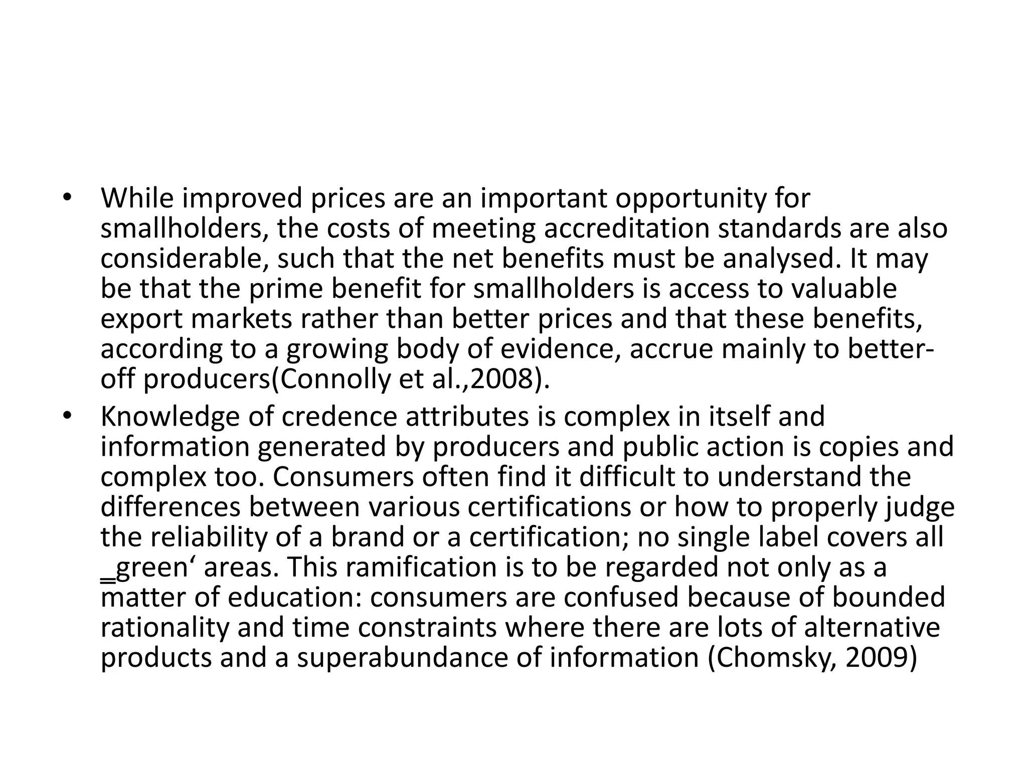 • While improved prices are an important opportunity for
smallholders, the costs of meeting accreditation standards are also
considerable, such that the net benefits must be analysed. It may
be that the prime benefit for smallholders is access to valuable
export markets rather than better prices and that these benefits,
according to a growing body of evidence, accrue mainly to better-
off producers(Connolly et al.,2008).
• Knowledge of credence attributes is complex in itself and
information generated by producers and public action is copies and
complex too. Consumers often find it difficult to understand the
differences between various certifications or how to properly judge
the reliability of a brand or a certification; no single label covers all
‗green‘ areas. This ramification is to be regarded not only as a
matter of education: consumers are confused because of bounded
rationality and time constraints where there are lots of alternative
products and a superabundance of information (Chomsky, 2009)
 