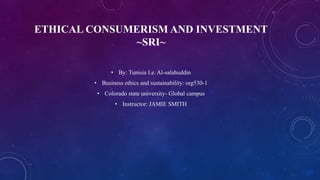 ETHICAL CONSUMERISM AND INVESTMENT
~SRI~
• By: Tunisia I.e. Al-salahuddin
• Business ethics and sustainability: org530-1
• Colorado state university- Global campus
• Instructor: JAMIE SMITH
 