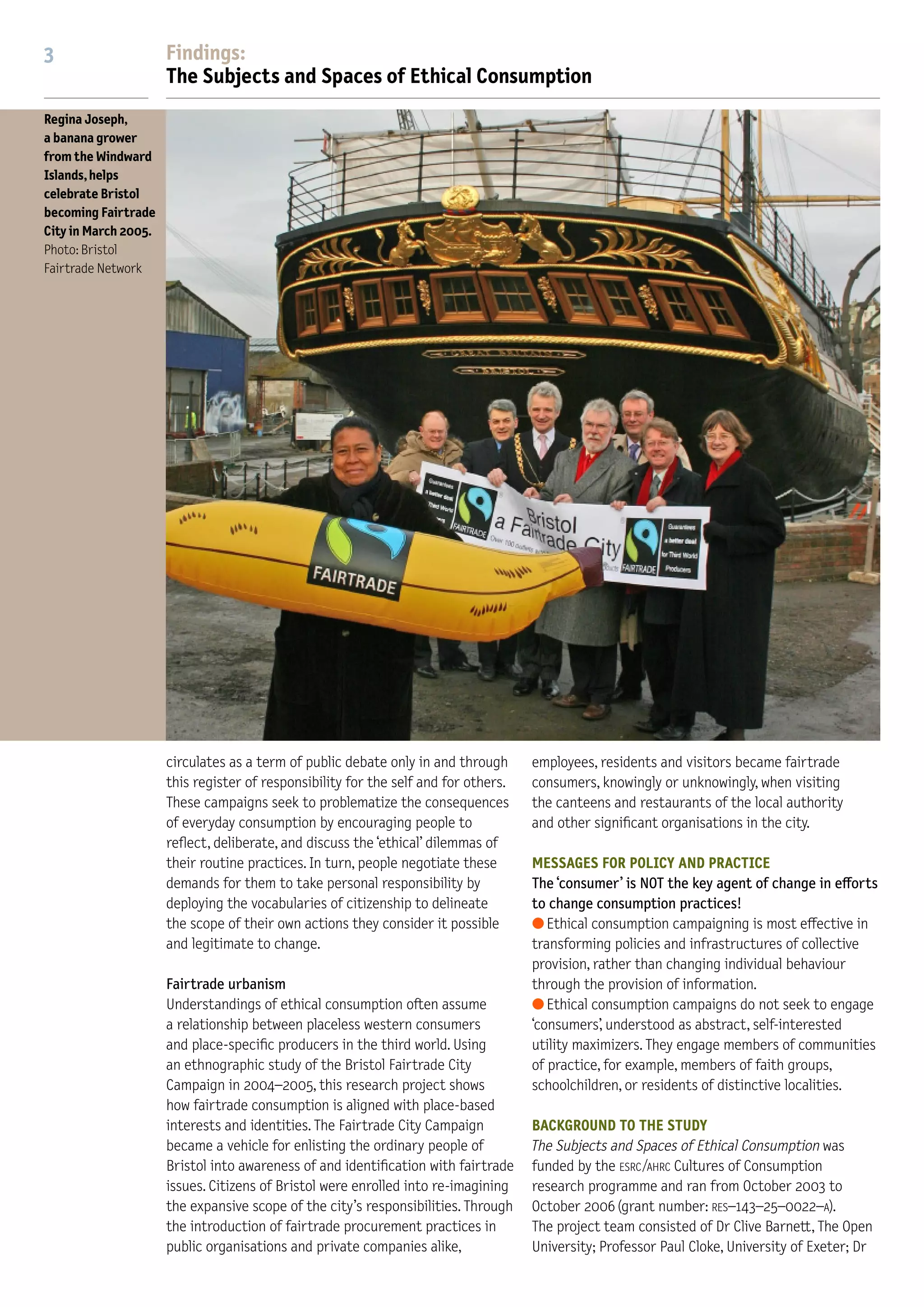 2                      Findings:                                                                                          3                     Findings:
                       The Subjects and Spaces of Ethical Consumption                                                                           The Subjects and Spaces of Ethical Consumption
Right:                                                                                                                    Regina Joseph,
Shoppers in the                                                                                                           a banana grower
Bishopston area                                                                                                           from the Windward
of Bristol are                                                                                                            Islands, helps
                                                                                                                          celebrate Bristol
spoilt for ‘ethical’
                                                                                                                          becoming Fairtrade
consumer choice,
                                                                                                                          City in March 2005.
while those in
                                                                                                                          Photo: Bristol
Hartcli◊e live in                                                                                                         Fairtrade Network
a veritable ‘food
desert’
Below:
Responsible
consumption in
a Bristol suburb
Photos: Jon Tooby




                       who speak for the ‘ethical consumer’. These campaigns           The predominant storyline in                             circulates as a term of public debate only in and through      employees, residents and visitors became fairtrade
                       also provide supporters and sympathisers with storylines.
                       The predominant storyline re-inscribes popular discours-
                       es of globalisation into a narrative in which people are
                                                                                     ‘
                                                                                     ethical consumption campaigns
                                                                                     re-inscribes popular discourses
                                                                                                                                                this register of responsibility for the self and for others.
                                                                                                                                                These campaigns seek to problematize the consequences
                                                                                                                                                of everyday consumption by encouraging people to
                                                                                                                                                                                                               consumers, knowingly or unknowingly, when visiting
                                                                                                                                                                                                               the canteens and restaurants of the local authority
                                                                                                                                                                                                               and other signiﬁcant organisations in the city.
                       ascribed various responsibilities by virtue of their                                                                     reﬂect, deliberate, and discuss the ‘ethical’ dilemmas of
                       activities as consumers but also empowered to act             of globalisation into a narrative                          their routine practices. In turn, people negotiate these       MESSAGES FOR POLICY AND PRACTICE
                       ethically and politically in and through these activities.                                                               demands for them to take personal responsibility by            The ‘consumer’ is NOT the key agent of change in e◊orts
                                                                                     in which people are ascribed                               deploying the vocabularies of citizenship to delineate         to change consumption practices!
                       Problematizing choice                                         various responsibilities by virtue                         the scope of their own actions they consider it possible       q Ethical consumption campaigning is most e◊ective in
                       Far from ‘choice’ being straightforwardly championed and                                                                 and legitimate to change.                                      transforming policies and infrastructures of collective
                       promoted, it is increasingly circulated as a term in policy
                                                                                     of their activities as consumers                                                                                          provision, rather than changing individual behaviour
                       discourse and public debate by being problematized.           but also empowered to act                                  Fairtrade urbanism                                             through the provision of information.
                       How to ensure that the choices of putatively free                                                                        Understandings of ethical consumption often assume             q Ethical consumption campaigns do not seek to engage
                       individuals are exercised responsibly – in terms both
                                                                                     ethically and politically in and                           a relationship between placeless western consumers             ‘consumers’, understood as abstract, self-interested
                       of those individuals’ own good and the good of broader        through these activities                                   and place-speciﬁc producers in the third world. Using          utility maximizers. They engage members of communities
                       communities – has become a recurrent theme of concern.
                       For example, ‘choice’ is problematized in terms of the
                       potential of increased individual choice to conﬂict with
                                                                                                             ’                                  an ethnographic study of the Bristol Fairtrade City
                                                                                                                                                Campaign in 2004–2005, this research project shows
                                                                                                                                                how fairtrade consumption is aligned with place-based
                                                                                                                                                                                                               of practice, for example, members of faith groups,
                                                                                                                                                                                                               schoolchildren, or residents of distinctive localities.

                       public interest goals of sustainability and conservation;                                                                interests and identities. The Fairtrade City Campaign          BACKGROUND TO THE STUDY
                       in terms of increased choice leading to greater anxiety                                                                  became a vehicle for enlisting the ordinary people of          The Subjects and Spaces of Ethical Consumption was
                       and reduced quality of life, even reduced levels of                                                                      Bristol into awareness of and identiﬁcation with fairtrade     funded by the ESRC /AHRC Cultures of Consumption
                       happiness; or in terms of the limitations of choice in                                                                   issues. Citizens of Bristol were enrolled into re-imagining    research programme and ran from October 2003 to
                       increasing or maintaining equity in social provision and                                                                 the expansive scope of the city’s responsibilities. Through    October 2006 (grant number: RES–143–25–0022–A).
                       access to public services. Ethical consumption campaigns                                                                 the introduction of fairtrade procurement practices in         The project team consisted of Dr Clive Barnett, The Open
                       are actively contributing to this process whereby ‘choice’                                                               public organisations and private companies alike,              University; Professor Paul Cloke, University of Exeter; Dr
 