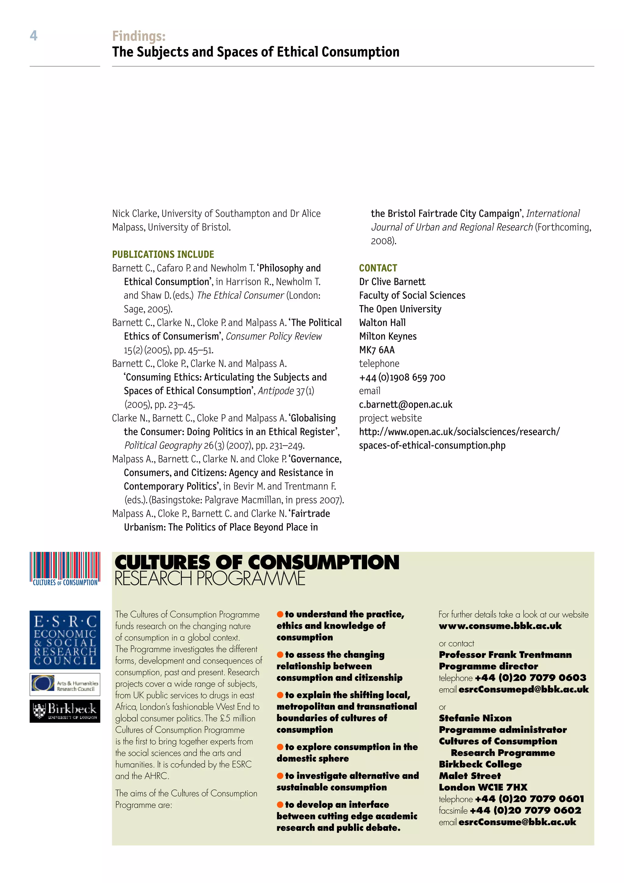 Findings
4   Findings:
    The Subjects and Spaces of Ethical Consumption

                                                                                                                                                       The Subjects and Spaces of
                                                                                                                                                       Ethical Consumption:
                                                                                                                                                       doing politics in an ethical register
    Nick Clarke, University of Southampton and Dr Alice               the Bristol Fairtrade City Campaign’, International              Project team:   In debates about climate change, human rights, sustainability, and public
    Malpass, University of Bristol.                                   Journal of Urban and Regional Research (Forthcoming,             Clive Barnett
                                                                      2008).                                                           Paul Cloke      health, patterns of everyday consumption are identiﬁed as a problem requiring
    PUBLICATIONS INCLUDE                                                                                                               Nick Clarke     consumers to change their behaviour through the exercise of responsible
                                                                                                                                       Alice Malpass
    Barnett C., Cafaro P. and Newholm T. ‘Philosophy and            CONTACT                                                                            choice. This project explores the contemporary problematization of consump-
       Ethical Consumption’, in Harrison R., Newholm T.             Dr Clive Barnett
                                                                                                                                                       tion and consumer choice. We investigated the institutional, organisational and
       and Shaw D.(eds.) The Ethical Consumer (London:              Faculty of Social Sciences
       Sage, 2005).                                                 The Open University                                                                social dynamics behind the growth in ethical consumption practices in the UK,
    Barnett C., Clarke N., Cloke P. and Malpass A. ‘The Political   Walton Hall                                                                        focussing in particular on a series of initiatives around fair trade and global
       Ethics of Consumerism’, Consumer Policy Review               Milton Keynes                                                                      trade justice. Ethical consumption is best understood as a political phenomenon
       15(2)(2005), pp. 45–51.                                      MK7 6AA
    Barnett C., Cloke P., Clarke N. and Malpass A.                  telephone                                                                          rather than simply a market response to changes in consumer demand. It
       ‘Consuming Ethics: Articulating the Subjects and             +44 (0)1908 659 700                                                                reﬂects strategies and organisational forms amongst a diverse range of
       Spaces of Ethical Consumption’, Antipode 37(1)               email                                                                              governmental and non-governmental actors. It is indicative of distinctive
       (2005), pp. 23–45.                                           c.barnett@open.ac.uk
    Clarke N., Barnett C., Cloke P and Malpass A. ‘Globalising      project website
                                                                                                                                                       forms of political mobilisation and representation. And it provides ordinary
       the Consumer: Doing Politics in an Ethical Register’,        http://www.open.ac.uk/socialsciences/research/                                     people with pathways into wider networks of collective action, ones which seek
       Political Geography 26(3)(2007), pp. 231–249.                spaces-of-ethical-consumption.php                                                  to link the mundane spaces of everyday life into campaigns for global justice.
    Malpass A., Barnett C., Clarke N. and Cloke P. ‘Governance,
       Consumers, and Citizens: Agency and Resistance in                                                                                               KEY FINDINGS                                                consumerism as an alternative to other forms of
       Contemporary Politics’, in Bevir M. and Trentmann F.                                                                                            q People bring a range of ethical concerns to their         civic involvement or public participation. Ethical
       (eds.).(Basingstoke: Palgrave Macmillan, in press 2007).                                                                                        everyday consumption practices. These range from the        consumerism can provide pathways into involvement
    Malpass A., Cloke P., Barnett C. and Clarke N. ‘Fairtrade                                                                                          personal responsibilities of family life to more public     in broader political campaigns.
       Urbanism: The Politics of Place Beyond Place in                                                                                                 commitments such as membership of particular
                                                                                                                                                       faith communities, political groups, and professional       HIGHLIGHTS
                                                                                                                                                       communities.                                                Globalising the consumer
    CULTURES OF CONSUMPTION                                                                                                                            q Ethical consumption campaigns problematize                Consumerism is often held to be inimical to collective
    RESEARCH PROGRAMME                                                                                                                                 everyday practices of consumption by shaping the            deliberation and decision-making of the sort required
                                                                                                                                                       terms of public debate and by getting people to reﬂect      to address pressing environmental, humanitarian and
    The Cultures of Consumption Programme        q to understand the practice,        For further details take a look at our website                   on the relationship between ‘choice’ and ‘responsibility’   global justice issues. Policy interventions and academic
    funds research on the changing nature        ethics and knowledge of              www.consume.bbk.ac.uk                                            in everyday consumption routines.                           discourse alike often assume that transforming
    of consumption in a global context.          consumption                                                                                           q People respond critically and sceptically to demands      consumption practices requires interventions that
                                                                                      or contact
    The Programme investigates the different                                                                                                           that they should take personal responsibility for various   address people as consumers. This research project
                                                 q to assess the changing             Professor Frank Trentmann
    forms, development and consequences of
                                                 relationship between                 Programme director                                               ‘global’ problems by changing their everyday consump-       shows that this connection between consumption and
    consumption, past and present. Research
                                                 consumption and citizenship          telephone +44 (0)20 7079 0603                                    tion practices.                                             consumers is a contingent achievement of strategically
    projects cover a wide range of subjects,
                                                                                      email esrcConsumepd@bbk.ac.uk                                    q The capacity of citizens to actively contribute to        motivated actors with speciﬁc objectives in the public
    from UK public services to drugs in east     q to explain the shifting local,
    Africa, London’s fashionable West End to     metropolitan and transnational       or                                                               concerted action to transform consumption practices         realm. Focussing on the discursive interventions used
    global consumer politics. The £5 million     boundaries of cultures of            Stefanie Nixon                                                   is socially di◊erentiated by both material resources        in ethical consumption campaigns, the research found
    Cultures of Consumption Programme            consumption                          Programme administrator                                          and cultural capital: by income levels, residential         that that these are not primarily aimed at encouraging
    is the ﬁrst to bring together experts from                                        Cultures of Consumption
                                                 q to explore consumption in the                                                                       location, and personal mobility, and by involvement         generic consumers to recognise themselves for the ﬁrst
    the social sciences and the arts and                                                  Research Programme
                                                 domestic sphere                                                                                       in social networks and associational practices.             time as ‘ethical’ consumers. Rather, they aim to provide
    humanities. It is co-funded by the ESRC                                           Birkbeck College
    and the AHRC.                                q to investigate alternative and     Malet Street                                                     q Ethical consumption initiatives are successful when       information to people already disposed to support or
                                                 sustainable consumption              London WC1 7HX E                                                 they succeed in enabling changes in practical routines      sympathise with certain causes; information that
    The aims of the Cultures of Consumption
                                                                                      telephone +44 (0)20 7079 0601                                    of consumption. This might include changes at the level     enables them to extend their concerns and commitments
    Programme are:                               q to develop an interface
                                                                                      facsimile +44 (0)20 7079 0602
                                                 between cutting edge academic                                                                         of domestic practices or changes at the level of whole      into everyday consumption practices. These acts of
                                                                                      email esrcConsume@bbk.ac.uk
                                                 research and public debate.                                                                           systems of urban infrastructure.                            consumption are in turn counted, reported, surveyed
                                                                                                                                                       q There is little evidence that people adopt ethical        and represented in the public realm by organisations
 