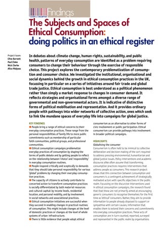 Findings
4   Findings:
    The Subjects and Spaces of Ethical Consumption

                                                                                                                                                       The Subjects and Spaces of
                                                                                                                                                       Ethical Consumption:
                                                                                                                                                       doing politics in an ethical register
    Nick Clarke, University of Southampton and Dr Alice               the Bristol Fairtrade City Campaign’, International              Project team:   In debates about climate change, human rights, sustainability, and public
    Malpass, University of Bristol.                                   Journal of Urban and Regional Research (Forthcoming,             Clive Barnett
                                                                      2008).                                                           Paul Cloke      health, patterns of everyday consumption are identiﬁed as a problem requiring
    PUBLICATIONS INCLUDE                                                                                                               Nick Clarke     consumers to change their behaviour through the exercise of responsible
                                                                                                                                       Alice Malpass
    Barnett C., Cafaro P. and Newholm T. ‘Philosophy and            CONTACT                                                                            choice. This project explores the contemporary problematization of consump-
       Ethical Consumption’, in Harrison R., Newholm T.             Dr Clive Barnett
                                                                                                                                                       tion and consumer choice. We investigated the institutional, organisational and
       and Shaw D.(eds.) The Ethical Consumer (London:              Faculty of Social Sciences
       Sage, 2005).                                                 The Open University                                                                social dynamics behind the growth in ethical consumption practices in the UK,
    Barnett C., Clarke N., Cloke P. and Malpass A. ‘The Political   Walton Hall                                                                        focussing in particular on a series of initiatives around fair trade and global
       Ethics of Consumerism’, Consumer Policy Review               Milton Keynes                                                                      trade justice. Ethical consumption is best understood as a political phenomenon
       15(2)(2005), pp. 45–51.                                      MK7 6AA
    Barnett C., Cloke P., Clarke N. and Malpass A.                  telephone                                                                          rather than simply a market response to changes in consumer demand. It
       ‘Consuming Ethics: Articulating the Subjects and             +44 (0)1908 659 700                                                                reﬂects strategies and organisational forms amongst a diverse range of
       Spaces of Ethical Consumption’, Antipode 37(1)               email                                                                              governmental and non-governmental actors. It is indicative of distinctive
       (2005), pp. 23–45.                                           c.barnett@open.ac.uk
    Clarke N., Barnett C., Cloke P and Malpass A. ‘Globalising      project website
                                                                                                                                                       forms of political mobilisation and representation. And it provides ordinary
       the Consumer: Doing Politics in an Ethical Register’,        http://www.open.ac.uk/socialsciences/research/                                     people with pathways into wider networks of collective action, ones which seek
       Political Geography 26(3)(2007), pp. 231–249.                spaces-of-ethical-consumption.php                                                  to link the mundane spaces of everyday life into campaigns for global justice.
    Malpass A., Barnett C., Clarke N. and Cloke P. ‘Governance,
       Consumers, and Citizens: Agency and Resistance in                                                                                               KEY FINDINGS                                                consumerism as an alternative to other forms of
       Contemporary Politics’, in Bevir M. and Trentmann F.                                                                                            q People bring a range of ethical concerns to their         civic involvement or public participation. Ethical
       (eds.).(Basingstoke: Palgrave Macmillan, in press 2007).                                                                                        everyday consumption practices. These range from the        consumerism can provide pathways into involvement
    Malpass A., Cloke P., Barnett C. and Clarke N. ‘Fairtrade                                                                                          personal responsibilities of family life to more public     in broader political campaigns.
       Urbanism: The Politics of Place Beyond Place in                                                                                                 commitments such as membership of particular
                                                                                                                                                       faith communities, political groups, and professional       HIGHLIGHTS
                                                                                                                                                       communities.                                                Globalising the consumer
    CULTURES OF CONSUMPTION                                                                                                                            q Ethical consumption campaigns problematize                Consumerism is often held to be inimical to collective
    RESEARCH PROGRAMME                                                                                                                                 everyday practices of consumption by shaping the            deliberation and decision-making of the sort required
                                                                                                                                                       terms of public debate and by getting people to reﬂect      to address pressing environmental, humanitarian and
    The Cultures of Consumption Programme        q to understand the practice,        For further details take a look at our website                   on the relationship between ‘choice’ and ‘responsibility’   global justice issues. Policy interventions and academic
    funds research on the changing nature        ethics and knowledge of              www.consume.bbk.ac.uk                                            in everyday consumption routines.                           discourse alike often assume that transforming
    of consumption in a global context.          consumption                                                                                           q People respond critically and sceptically to demands      consumption practices requires interventions that
                                                                                      or contact
    The Programme investigates the different                                                                                                           that they should take personal responsibility for various   address people as consumers. This research project
                                                 q to assess the changing             Professor Frank Trentmann
    forms, development and consequences of
                                                 relationship between                 Programme director                                               ‘global’ problems by changing their everyday consump-       shows that this connection between consumption and
    consumption, past and present. Research
                                                 consumption and citizenship          telephone +44 (0)20 7079 0603                                    tion practices.                                             consumers is a contingent achievement of strategically
    projects cover a wide range of subjects,
                                                                                      email esrcConsumepd@bbk.ac.uk                                    q The capacity of citizens to actively contribute to        motivated actors with speciﬁc objectives in the public
    from UK public services to drugs in east     q to explain the shifting local,
    Africa, London’s fashionable West End to     metropolitan and transnational       or                                                               concerted action to transform consumption practices         realm. Focussing on the discursive interventions used
    global consumer politics. The £5 million     boundaries of cultures of            Stefanie Nixon                                                   is socially di◊erentiated by both material resources        in ethical consumption campaigns, the research found
    Cultures of Consumption Programme            consumption                          Programme administrator                                          and cultural capital: by income levels, residential         that that these are not primarily aimed at encouraging
    is the ﬁrst to bring together experts from                                        Cultures of Consumption
                                                 q to explore consumption in the                                                                       location, and personal mobility, and by involvement         generic consumers to recognise themselves for the ﬁrst
    the social sciences and the arts and                                                  Research Programme
                                                 domestic sphere                                                                                       in social networks and associational practices.             time as ‘ethical’ consumers. Rather, they aim to provide
    humanities. It is co-funded by the ESRC                                           Birkbeck College
    and the AHRC.                                q to investigate alternative and     Malet Street                                                     q Ethical consumption initiatives are successful when       information to people already disposed to support or
                                                 sustainable consumption              London WC1 7HX E                                                 they succeed in enabling changes in practical routines      sympathise with certain causes; information that
    The aims of the Cultures of Consumption
                                                                                      telephone +44 (0)20 7079 0601                                    of consumption. This might include changes at the level     enables them to extend their concerns and commitments
    Programme are:                               q to develop an interface
                                                                                      facsimile +44 (0)20 7079 0602
                                                 between cutting edge academic                                                                         of domestic practices or changes at the level of whole      into everyday consumption practices. These acts of
                                                                                      email esrcConsume@bbk.ac.uk
                                                 research and public debate.                                                                           systems of urban infrastructure.                            consumption are in turn counted, reported, surveyed
                                                                                                                                                       q There is little evidence that people adopt ethical        and represented in the public realm by organisations
 