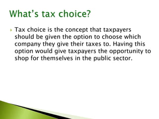  Tax choice is the concept that taxpayers
should be given the option to choose which
company they give their taxes to. Having this
option would give taxpayers the opportunity to
shop for themselves in the public sector.
 