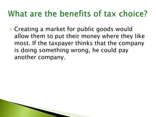  Creating a market for public goods would
allow them to put their money where they like
most. If the taxpayer thinks that the company
is doing something wrong, he could pay
another company.
 
