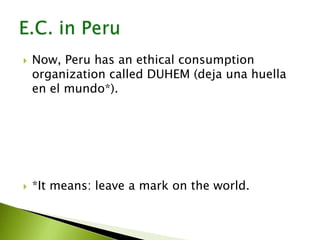  Now, Peru has an ethical consumption
organization called DUHEM (deja una huella
en el mundo*).
 *It means: leave a mark on the world.
 
