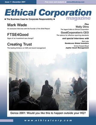 Issue 1 • December 2001                              Free news and analysis at www.ethicalcorp.com




                                                                                                         Plus
  Mark Wade                                                                                 Wally Olins
  An exclusive Interview with the founder of the Shell Report          The legend talks to Ethical Corporation

                                                                        GoodCorporation’s CEO
  FTSE4Good                                                       The options for effective reporting standards
  Signs of an investment sea change?                                     and special interviews with
                                                                                               Rob Lake
                                                                             Henderson Global Investors
  Creating Trust                                                                        Emma Howard Boyd
  The leading thinkers on CSR and brand management                            Jupiter Asset Management




      Genoa 2001: Would you like this to happen outside your HQ?

                         w w w .e t h i c a l c o r p .c o m
 