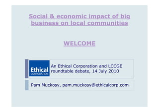 Social & economic impact of big
 business on local communities


             WELCOME


        An Ethical Corporation and LCCGE
        roundtable debate, 14 July 2010


Pam Muckosy, pam.muckosy@ethicalcorp.com
 