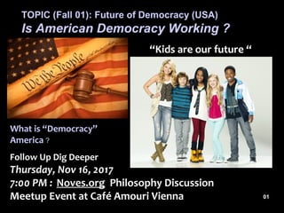 Follow Up Dig Deeper
Thursday, Nov 16, 2017
7:00 PM : Noves.org Philosophy Discussion
Meetup Event at Café Amouri Vienna
TOPIC (Fall 01): Future of Democracy (USA)
Is American Democracy Working ?
“Kids are our future “
What is “Democracy”
America ?
01
 