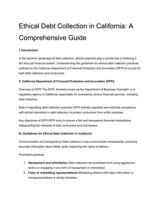 Ethical Debt Collection in California: A
Comprehensive Guide
I. Introduction
In the dynamic landscape of debt collection, ethical practices play a pivotal role in fostering a
fair and just financial system. Understanding the guidelines for ethical debt collection practices
outlined by the California Department of Financial Protection and Innovation (DFPI) is crucial for
both debt collectors and consumers.
II. California Department of Financial Protection and Innovation (DFPI)
Overview of DFPI The DFPI, formerly known as the Department of Business Oversight, is a
regulatory agency in California responsible for overseeing various financial services, including
debt collection.
Role in regulating debt collection practices DFPI actively regulates and enforces compliance
with ethical standards in debt collection to protect consumers from unfair practices.
Key objectives of DFPI DFPI aims to ensure a fair and transparent financial marketplace,
safeguarding the interests of both consumers and businesses.
III. Guidelines for Ethical Debt Collection in California
Communication and transparency Debt collectors must communicate transparently, providing
accurate information about debts while respecting the rights of debtors.
Prohibited practices
1. Harassment and intimidation Debt collectors are prohibited from using aggressive
tactics or engaging in any form of harassment or intimidation.
2. False or misleading representations Misleading debtors with false information or
misrepresentations is strictly forbidden.
 