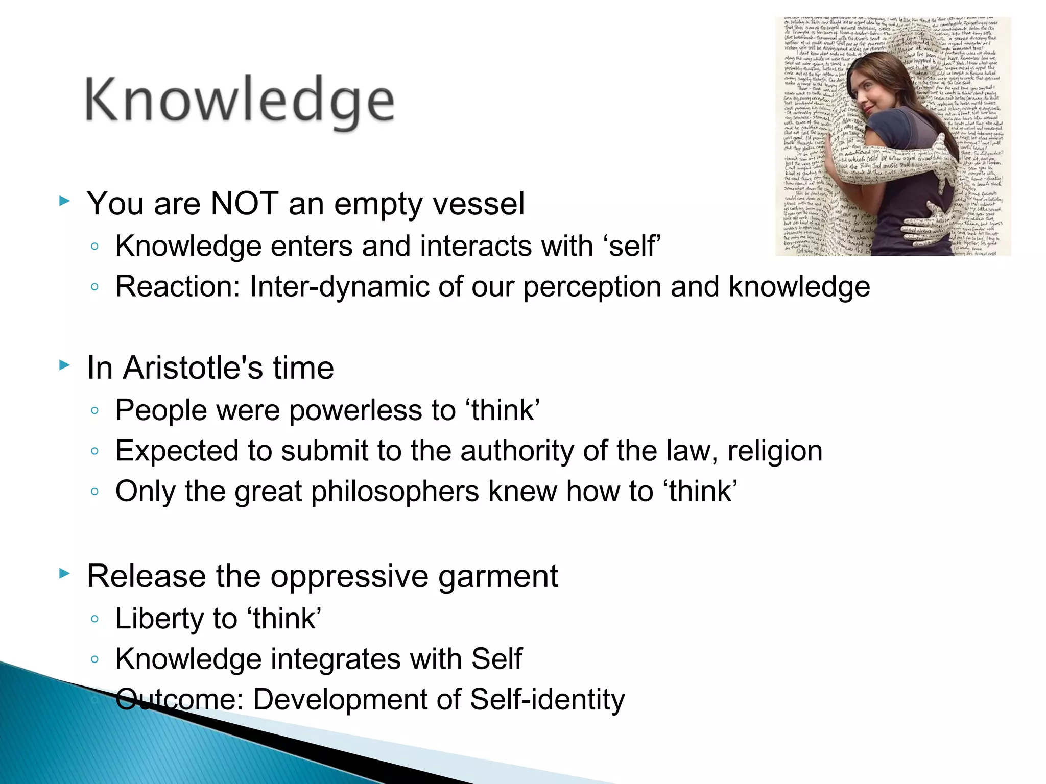    You are NOT an empty vessel
    ◦ Knowledge enters and interacts with ‘self’
    ◦ Reaction: Inter-dynamic of our perception and knowledge

   In Aristotle's time
    ◦ People were powerless to ‘think’
    ◦ Expected to submit to the authority of the law, religion
    ◦ Only the great philosophers knew how to ‘think’

   Release the oppressive garment
    ◦ Liberty to ‘think’
    ◦ Knowledge integrates with Self
    ◦ Outcome: Development of Self-identity
 