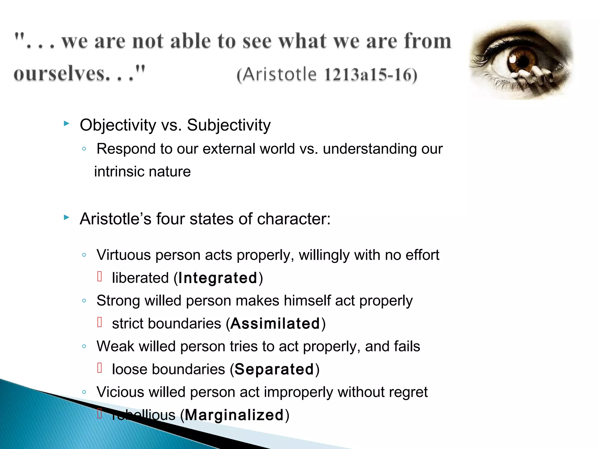    Objectivity vs. Subjectivity
    ◦ Respond to our external world vs. understanding our
      intrinsic nature

   Aristotle’s four states of character:

    ◦ Virtuous person acts properly, willingly with no effort
       liberated (Integrated)
    ◦ Strong willed person makes himself act properly
       strict boundaries (Assimilated)
    ◦ Weak willed person tries to act properly, and fails
       loose boundaries (Separated)
    ◦ Vicious willed person act improperly without regret
       rebellious (Marginalized)
 