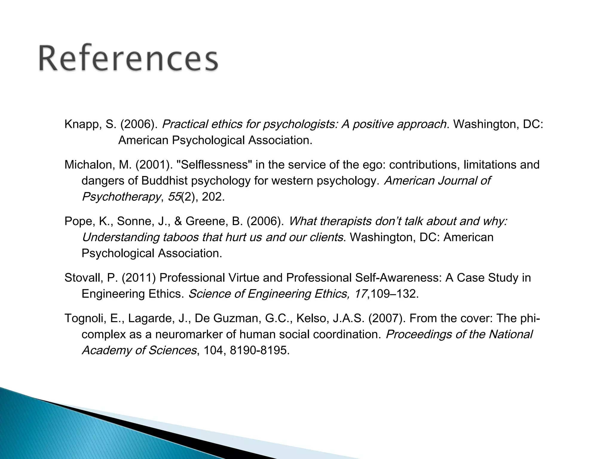 Knapp, S. (2006). Practical ethics for psychologists: A positive approach . Washington, DC:
         American Psychological Association.

Michalon, M. (2001). "Selflessness" in the service of the ego: contributions, limitations and
   dangers of Buddhist psychology for western psychology. American Journal of
   Psychotherapy, 55(2), 202.
Pope, K., Sonne, J., & Greene, B. (2006). What therapists don’t talk about and why:
  Understanding taboos that hurt us and our clients. Washington, DC: American
  Psychological Association.

Stovall, P. (2011) Professional Virtue and Professional Self-Awareness: A Case Study in
   Engineering Ethics. Science of Engineering Ethics, 17,109–132.

Tognoli, E., Lagarde, J., De Guzman, G.C., Kelso, J.A.S. (2007). From the cover: The phi-
  complex as a neuromarker of human social coordination. Proceedings of the National
  Academy of Sciences, 104, 8190-8195.
 