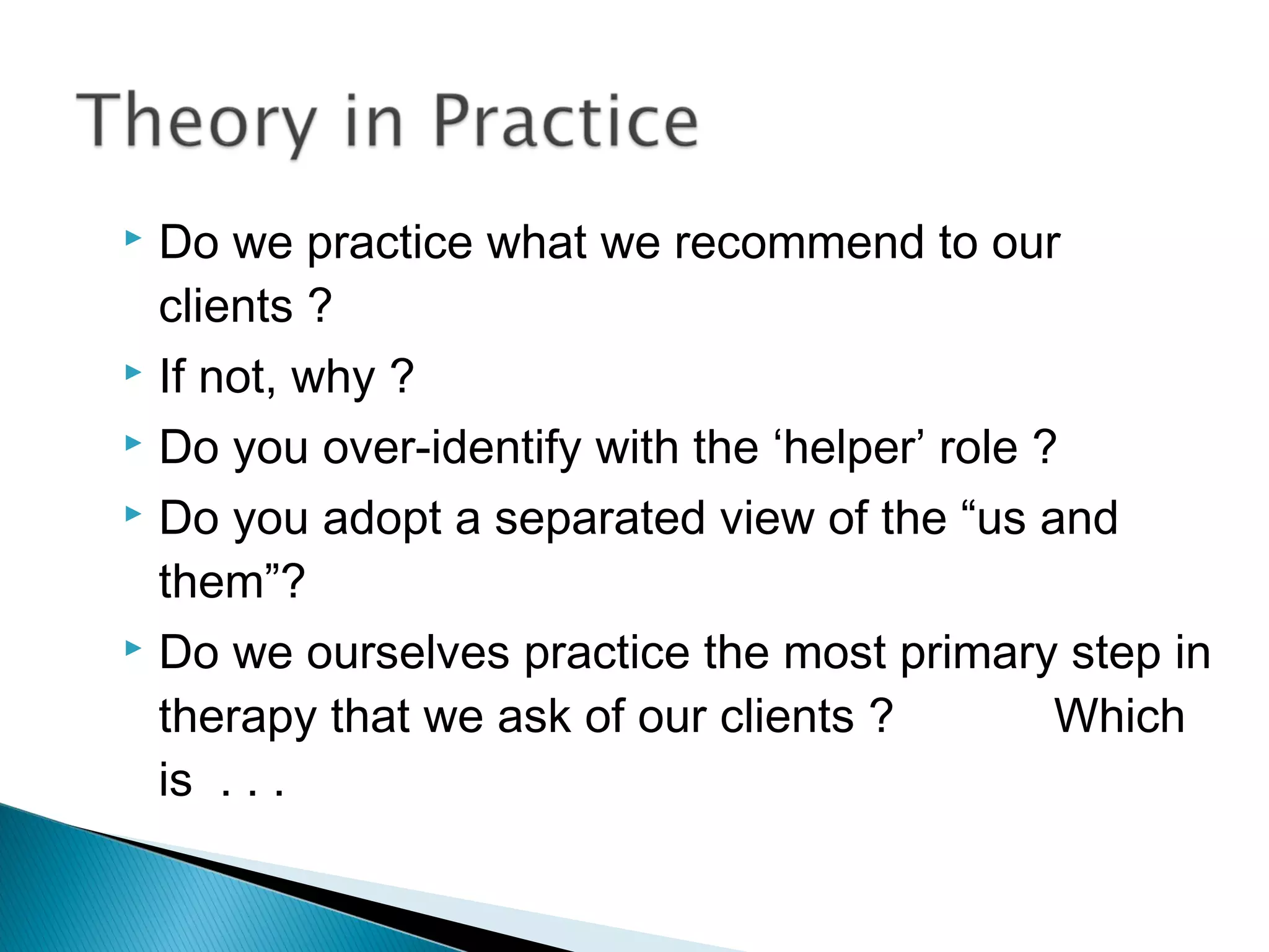  Do we practice what we recommend to our
  clients ?
 If not, why ?

 Do you over-identify with the ‘helper’ role ?

 Do you adopt a separated view of the “us and

  them”?
 Do we ourselves practice the most primary step in

  therapy that we ask of our clients ?         Which
  is . . .
 
